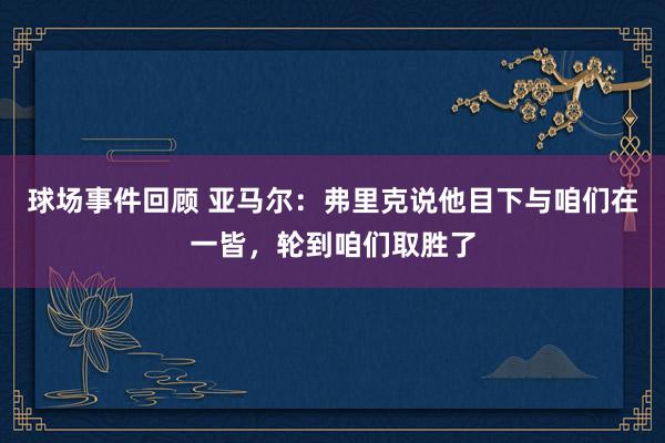 球场事件回顾 亚马尔：弗里克说他目下与咱们在一皆，轮到咱们取胜了