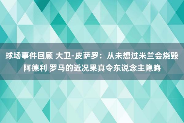 球场事件回顾 大卫-皮萨罗：从未想过米兰会烧毁阿德利 罗马的近况果真令东说念主隐晦