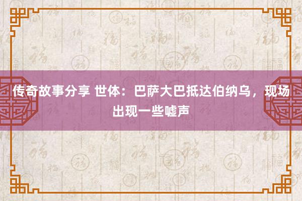 传奇故事分享 世体：巴萨大巴抵达伯纳乌，现场出现一些嘘声