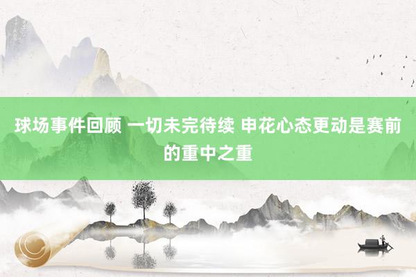 球场事件回顾 一切未完待续 申花心态更动是赛前的重中之重