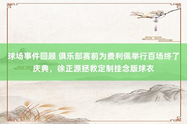 球场事件回顾 俱乐部赛前为费利佩举行百场终了庆典，徐正源拯救定制挂念版球衣