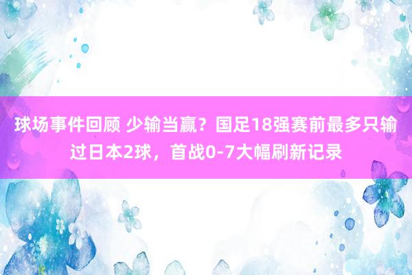 球场事件回顾 少输当赢？国足18强赛前最多只输过日本2球，首战0-7大幅刷新记录