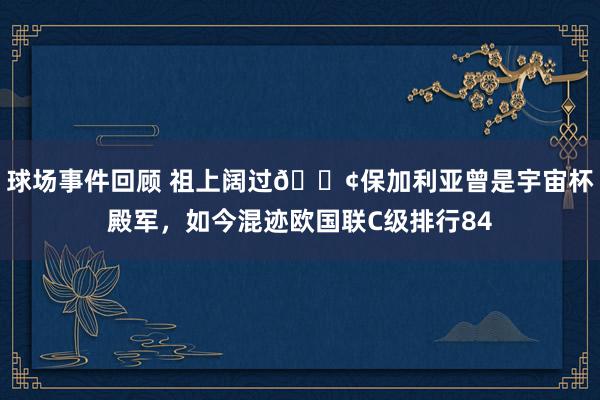 球场事件回顾 祖上阔过😢保加利亚曾是宇宙杯殿军，如今混迹欧国联C级排行84