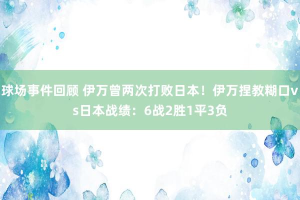 球场事件回顾 伊万曾两次打败日本！伊万捏教糊口vs日本战绩：6战2胜1平3负