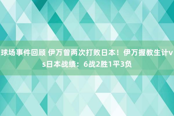 球场事件回顾 伊万曾两次打败日本！伊万握教生计vs日本战绩：6战2胜1平3负