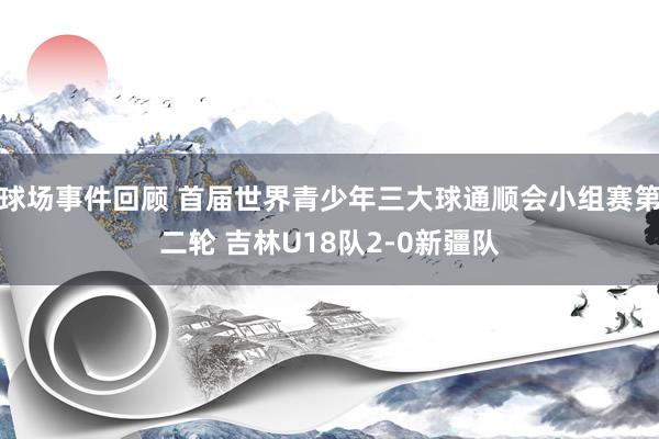 球场事件回顾 首届世界青少年三大球通顺会小组赛第二轮 吉林U18队2-0新疆队