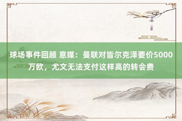 球场事件回顾 意媒：曼联对皆尔克泽要价5000万欧，尤文无法支付这样高的转会费