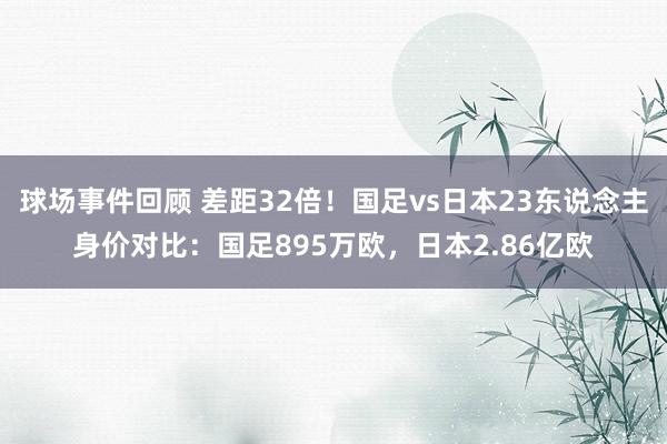 球场事件回顾 差距32倍！国足vs日本23东说念主身价对比：国足895万欧，日本2.86亿欧