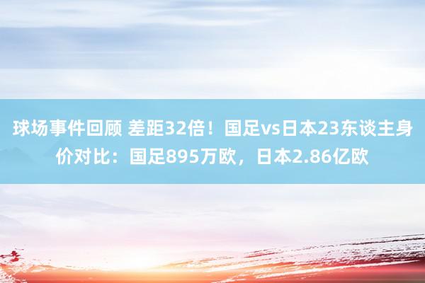 球场事件回顾 差距32倍！国足vs日本23东谈主身价对比：国足895万欧，日本2.86亿欧