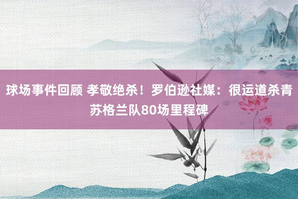 球场事件回顾 孝敬绝杀！罗伯逊社媒：很运道杀青苏格兰队80场里程碑