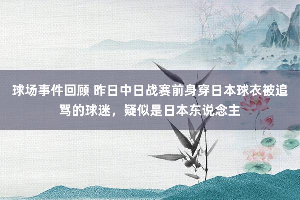 球场事件回顾 昨日中日战赛前身穿日本球衣被追骂的球迷，疑似是日本东说念主