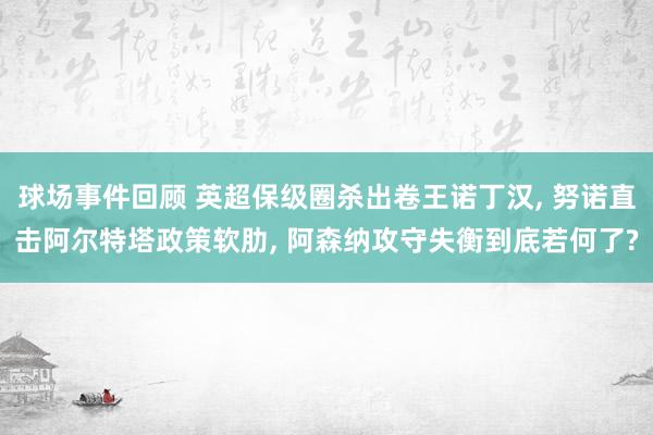 球场事件回顾 英超保级圈杀出卷王诺丁汉, 努诺直击阿尔特塔政策软肋, 阿森纳攻守失衡到底若何了?