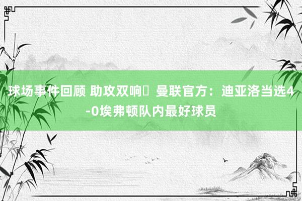 球场事件回顾 助攻双响✨曼联官方：迪亚洛当选4-0埃弗顿队内最好球员