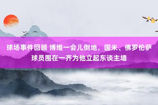 球场事件回顾 博维一会儿倒地，国米、佛罗伦萨球员围在一齐为他立起东谈主墙