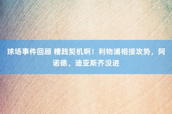 球场事件回顾 糟践契机啊！利物浦相接攻势，阿诺德、迪亚斯齐没进