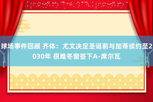 球场事件回顾 齐体：尤文决定圣诞前与加蒂续约至2030年 很难冬窗签下A-席尔瓦