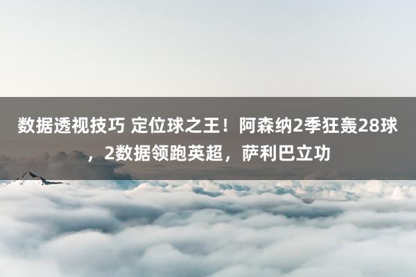 数据透视技巧 定位球之王！阿森纳2季狂轰28球，2数据领跑英超，萨利巴立功