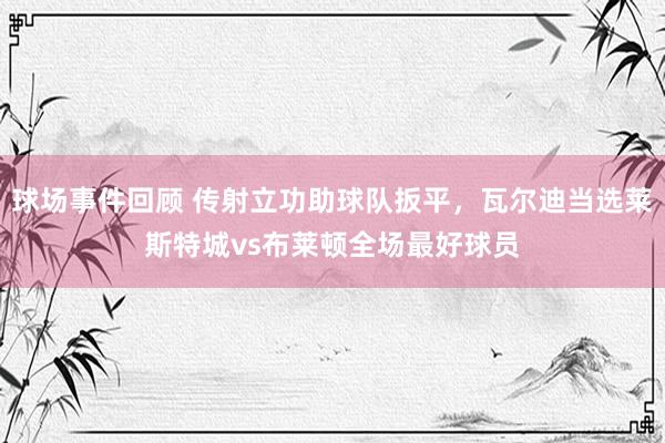 球场事件回顾 传射立功助球队扳平，瓦尔迪当选莱斯特城vs布莱顿全场最好球员