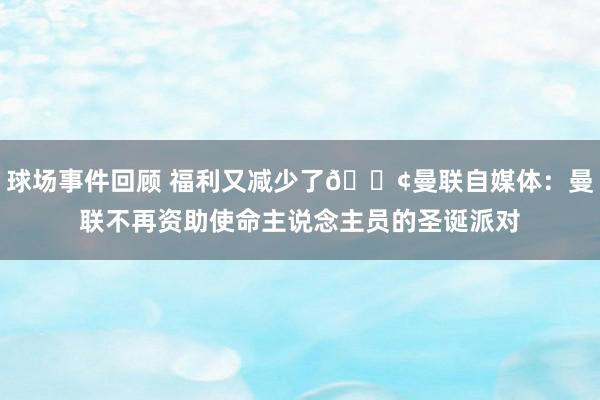 球场事件回顾 福利又减少了😢曼联自媒体：曼联不再资助使命主说念主员的圣诞派对