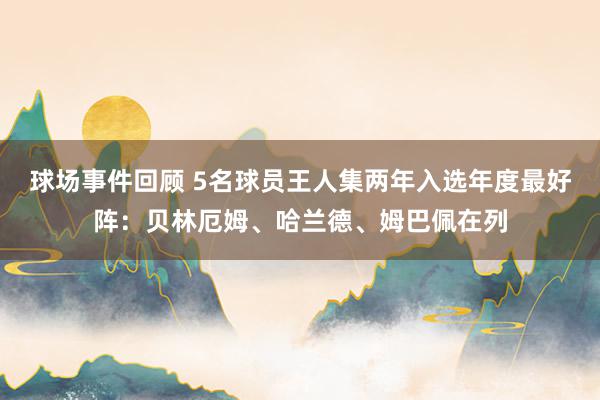 球场事件回顾 5名球员王人集两年入选年度最好阵：贝林厄姆、哈兰德、姆巴佩在列