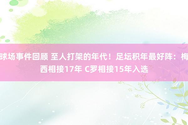 球场事件回顾 至人打架的年代！足坛积年最好阵：梅西相接17年 C罗相接15年入选