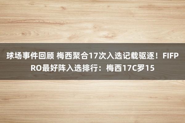 球场事件回顾 梅西聚合17次入选记载驱逐！FIFPRO最好阵入选排行：梅西17C罗15