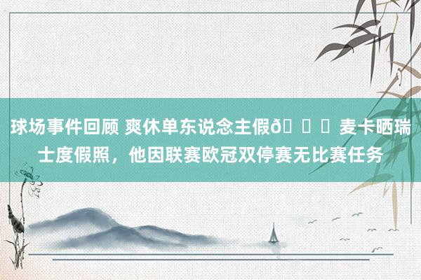 球场事件回顾 爽休单东说念主假😀麦卡晒瑞士度假照，他因联赛欧冠双停赛无比赛任务