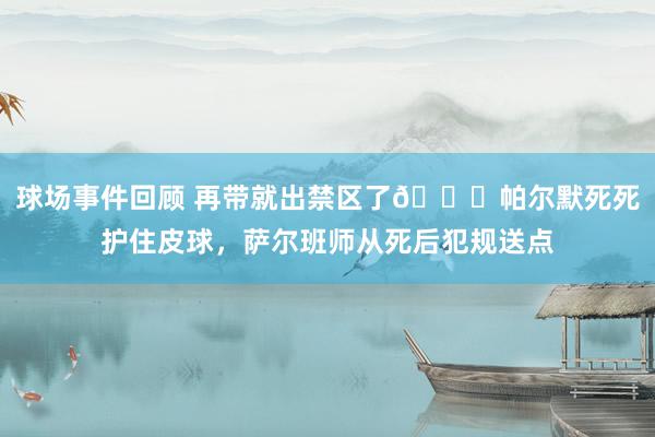 球场事件回顾 再带就出禁区了😂帕尔默死死护住皮球，萨尔班师从死后犯规送点