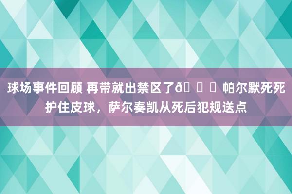 球场事件回顾 再带就出禁区了😂帕尔默死死护住皮球，萨尔奏凯从死后犯规送点