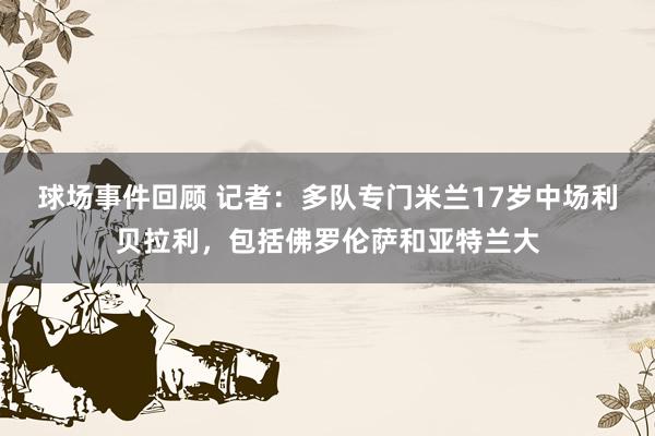 球场事件回顾 记者：多队专门米兰17岁中场利贝拉利，包括佛罗伦萨和亚特兰大