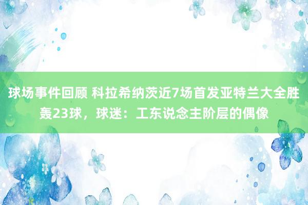 球场事件回顾 科拉希纳茨近7场首发亚特兰大全胜轰23球，球迷：工东说念主阶层的偶像