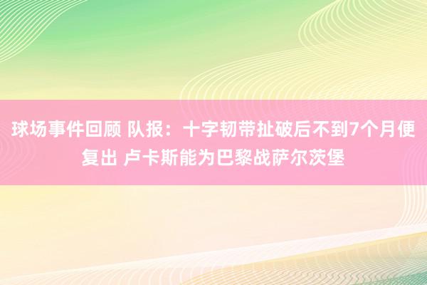 球场事件回顾 队报：十字韧带扯破后不到7个月便复出 卢卡斯能为巴黎战萨尔茨堡