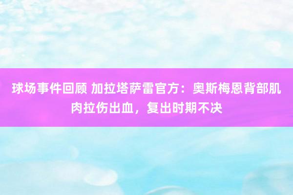 球场事件回顾 加拉塔萨雷官方：奥斯梅恩背部肌肉拉伤出血，复出时期不决