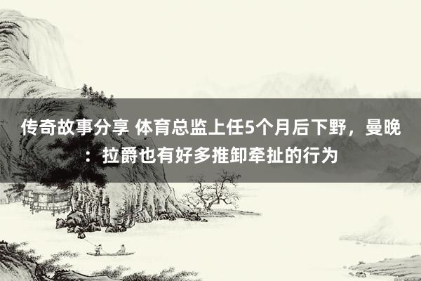 传奇故事分享 体育总监上任5个月后下野，曼晚：拉爵也有好多推卸牵扯的行为