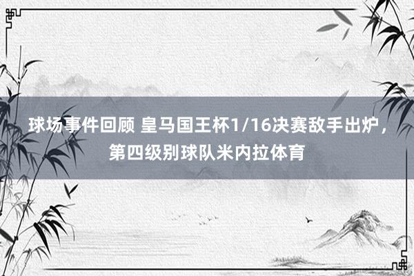 球场事件回顾 皇马国王杯1/16决赛敌手出炉，第四级别球队米内拉体育