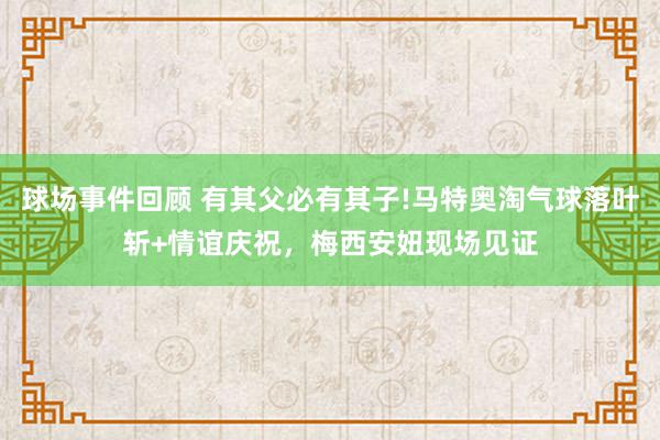 球场事件回顾 有其父必有其子!马特奥淘气球落叶斩+情谊庆祝，梅西安妞现场见证