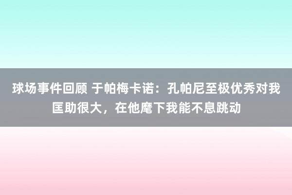 球场事件回顾 于帕梅卡诺：孔帕尼至极优秀对我匡助很大，在他麾下我能不息跳动