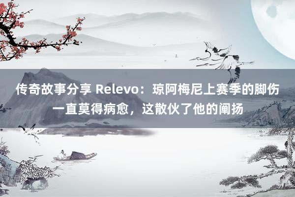 传奇故事分享 Relevo：琼阿梅尼上赛季的脚伤一直莫得病愈，这散伙了他的阐扬