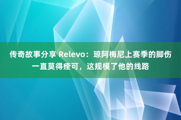 传奇故事分享 Relevo：琼阿梅尼上赛季的脚伤一直莫得痊可，这规模了他的线路