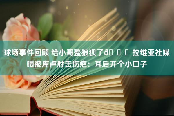 球场事件回顾 给小哥整狼狈了😅拉维亚社媒晒被库卢肘击伤疤：耳后开个小口子