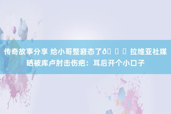 传奇故事分享 给小哥整窘态了😅拉维亚社媒晒被库卢肘击伤疤：耳后开个小口子