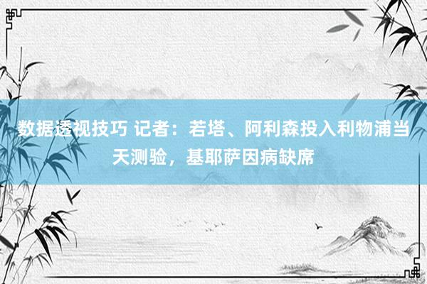 数据透视技巧 记者：若塔、阿利森投入利物浦当天测验，基耶萨因病缺席