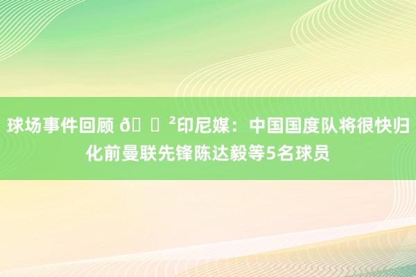 球场事件回顾 😲印尼媒：中国国度队将很快归化前曼联先锋陈达毅等5名球员