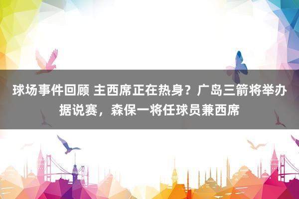 球场事件回顾 主西席正在热身？广岛三箭将举办据说赛，森保一将任球员兼西席