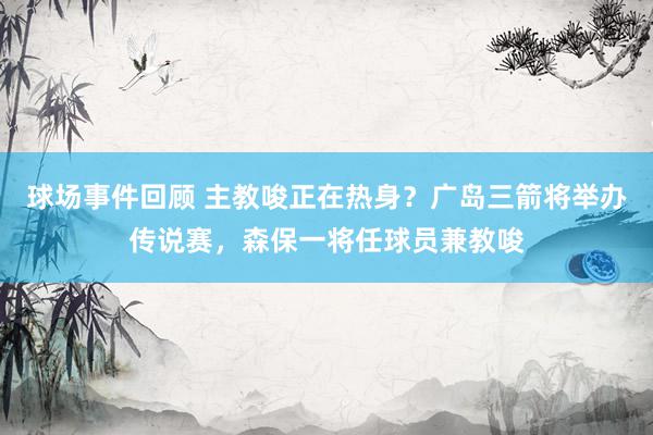 球场事件回顾 主教唆正在热身？广岛三箭将举办传说赛，森保一将任球员兼教唆