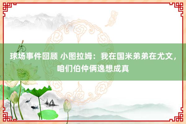 球场事件回顾 小图拉姆：我在国米弟弟在尤文，咱们伯仲俩逸想成真