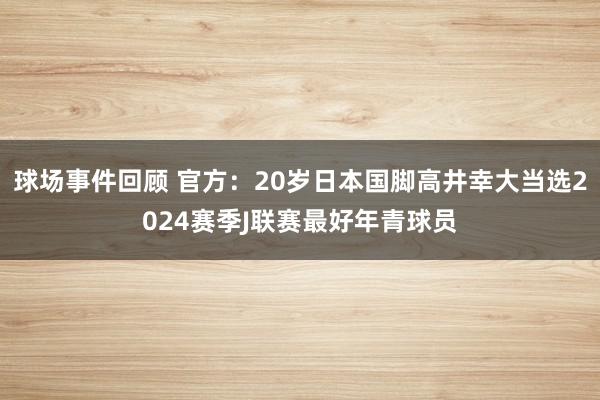 球场事件回顾 官方：20岁日本国脚高井幸大当选2024赛季J联赛最好年青球员