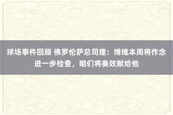 球场事件回顾 佛罗伦萨总司理：博维本周将作念进一步检查，咱们将奏效献给他