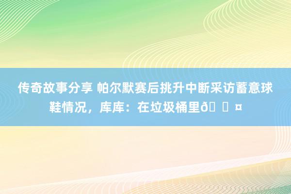 传奇故事分享 帕尔默赛后挑升中断采访蓄意球鞋情况，库库：在垃圾桶里😤