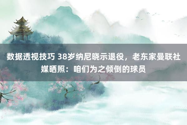 数据透视技巧 38岁纳尼晓示退役，老东家曼联社媒晒照：咱们为之倾倒的球员